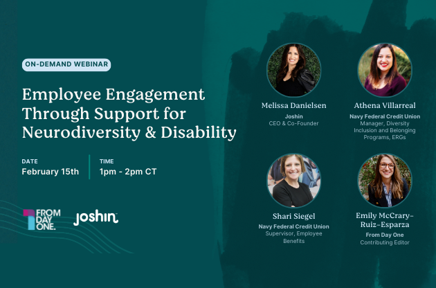 A promotional graphic for an upcoming webinar titled "Employee Engagement Through Support for Neurodiversity & Disability." The event is scheduled for February 15th, from 1 pm to 2 pm CT. It is presented by an organization named "From Day One" in collaboration with Joshin. The graphic features the names and headshots of four speakers: Melissa Danielsen from Joshin, Athena Villarreal from Navy Federal Credit Union, Shari Seigal from Navy Federal Credit Union, Emily McCrary-Ruiz-Esparza from From One Day. The background color is a dark teal with some brush stroke texture on the right side. The text and the circular frames for the headshots are in a contrasting lighter color.